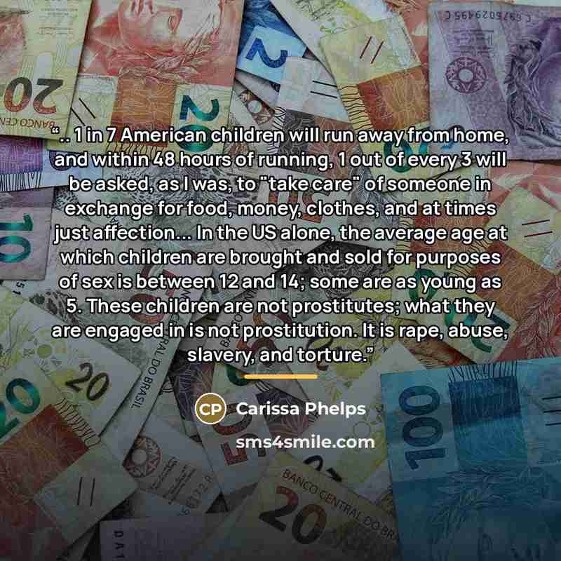 “.. 1 in 7 American children will run away from home, and within 48 hours of running, 1 out of every 3 will be asked, as I was, to "take care" of someone in exchange for food, money, clothes, and at times just affection... In the US alone, the average age at which children are brought and sold for…” quote by Carissa Phelps