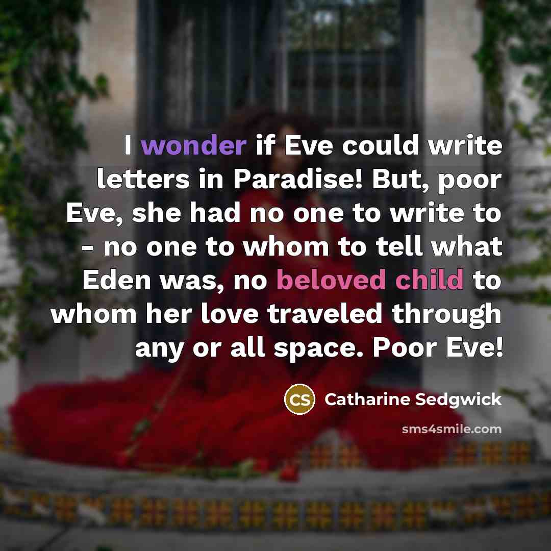 “I wonder if Eve could write letters in Paradise! But, poor Eve, she had no one to write to - no one to whom to tell what Eden was, no beloved child to whom her love traveled through any or all space. Poor Eve!” quote by Catharine Sedgwick