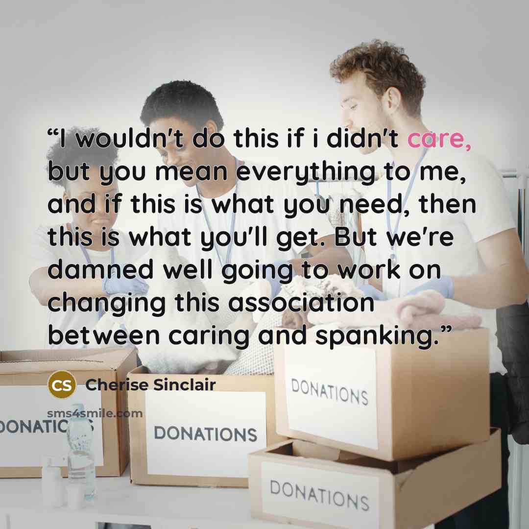 “I wouldn't do this if i didn't care, but you mean everything to me, and if this is what you need, then this is what you'll get. But we're damned well going to work on changing this association between caring and spanking.” quote by Cherise Sinclair
