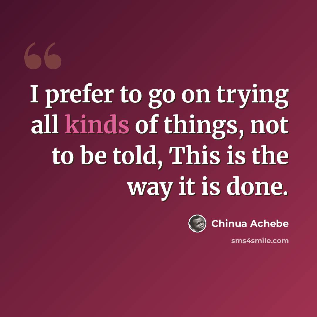 “I prefer to go on trying all kinds of things, not to be told, This is the way it is done.” quote by Chinua Achebe