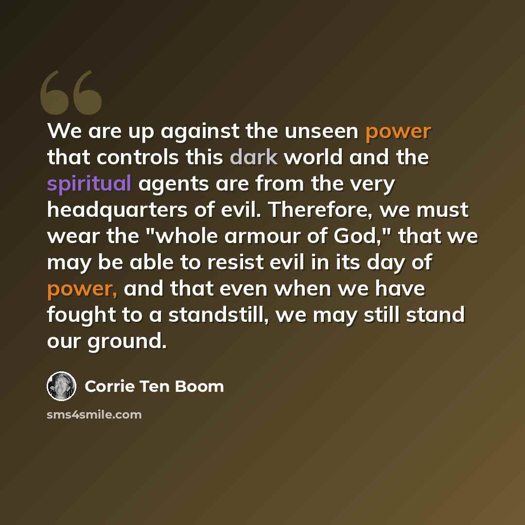 “We are up against the unseen power that controls this dark world and the spiritual agents are from the very headquarters of evil. Therefore, we must wear the "whole armour of God," that we may be able to resist evil in its day of power, and that even when we have fought to a standstill, we may…” quote by Corrie Ten Boom
