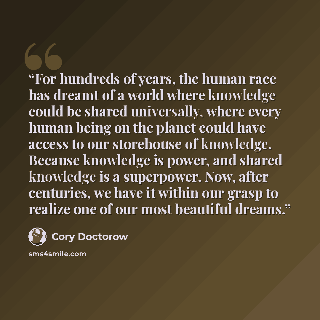 “For hundreds of years, the human race has dreamt of a world where knowledge could be shared universally, where every human being on the planet could have access to our storehouse of knowledge. Because knowledge is power, and shared knowledge is a superpower. Now, after centuries, we have it within…” quote by Cory Doctorow