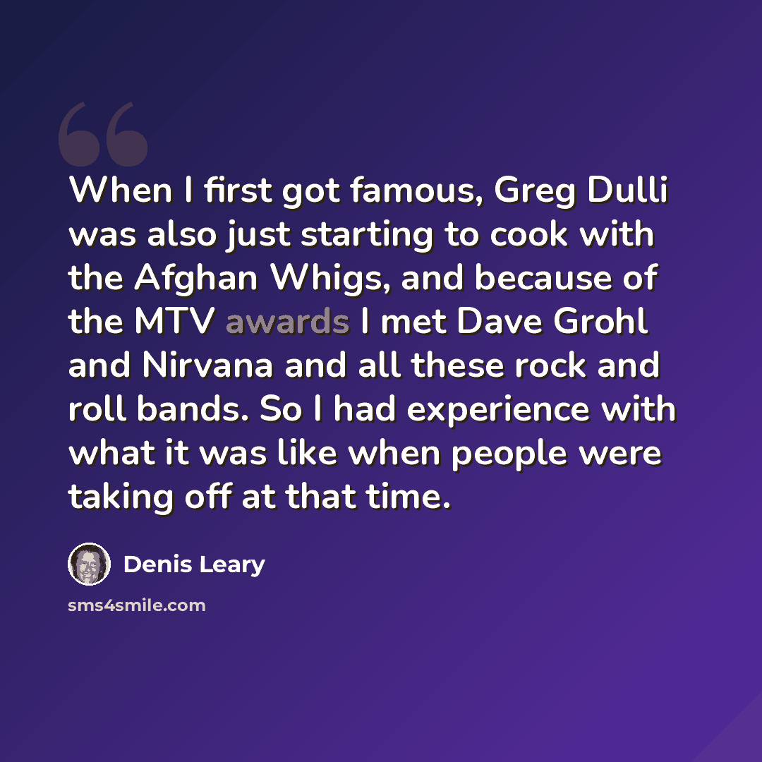 “When I first got famous, Greg Dulli was also just starting to cook with the Afghan Whigs, and because of the MTV awards I met Dave Grohl and Nirvana and all these rock and roll bands. So I had experience with what it was like when people were taking off at that time.” quote by Denis Leary