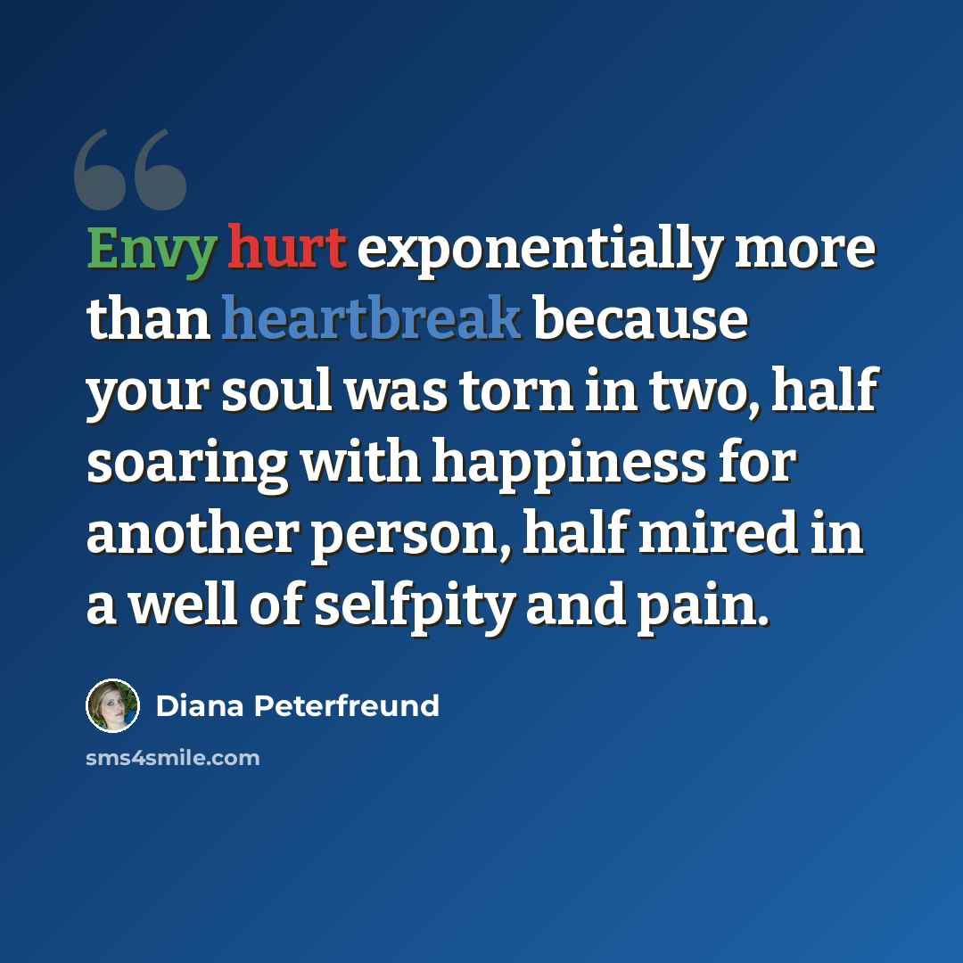 “Envy hurt exponentially more than heartbreak because your soul was torn in two, half soaring with happiness for another person, half mired in a well of selfpity and pain.” quote by Diana Peterfreund