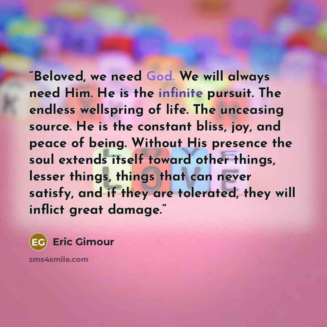 “Beloved, we need God. We will always need Him. He is the infinite pursuit. The endless wellspring of life. The unceasing source. He is the constant bliss, joy, and peace of being. Without His presence the soul extends itself toward other things, lesser things, things that can never satisfy, and if…” quote by Eric Gimour