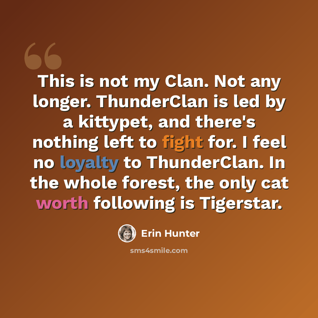 “This is not my Clan. Not any longer. ThunderClan is led by a kittypet, and there's nothing left to fight for. I feel no loyalty to ThunderClan. In the whole forest, the only cat worth following is Tigerstar.” quote by Erin Hunter