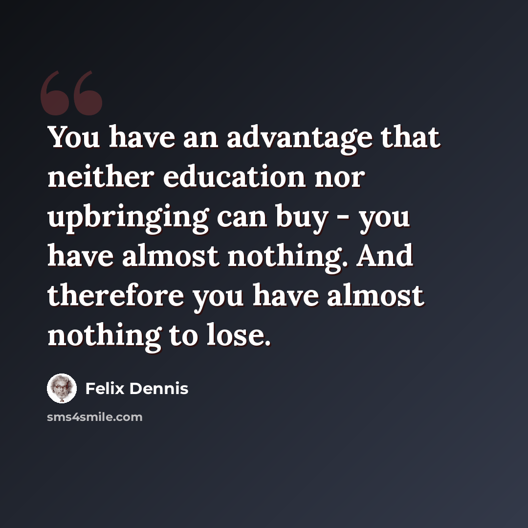 “You have an advantage that neither education nor upbringing can buy - you have almost nothing. And therefore you have almost nothing to lose.” quote by Felix Dennis