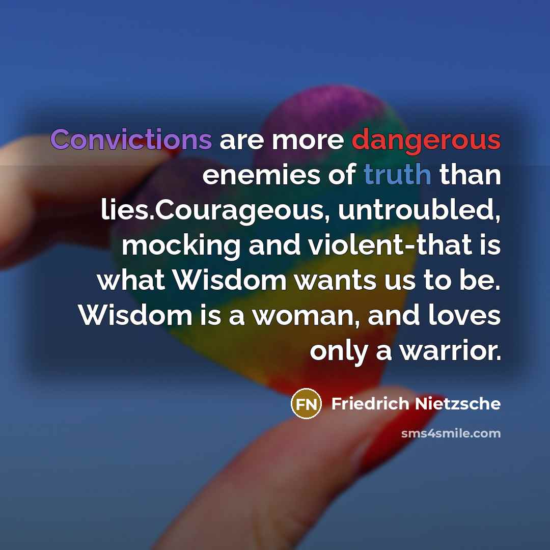 “Convictions are more dangerous enemies of truth than lies.Courageous, untroubled, mocking and violent-that is what Wisdom wants us to be. Wisdom is a woman, and loves only a warrior.” quote by Friedrich Nietzsche