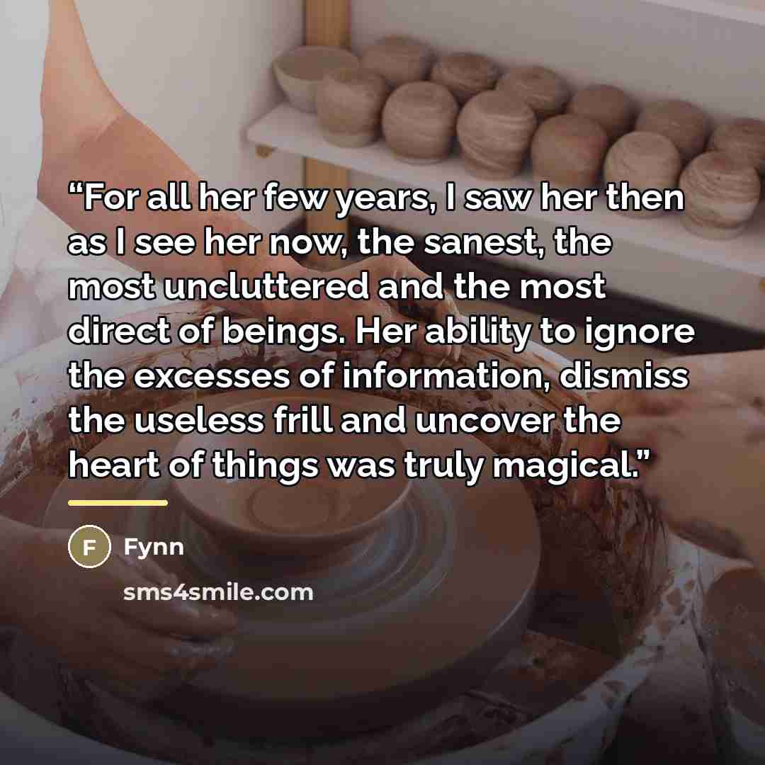“For all her few years, I saw her then as I see her now, the sanest, the most uncluttered and the most direct of beings. Her ability to ignore the excesses of information, dismiss the useless frill and uncover the heart of things was truly magical.” quote by Fynn