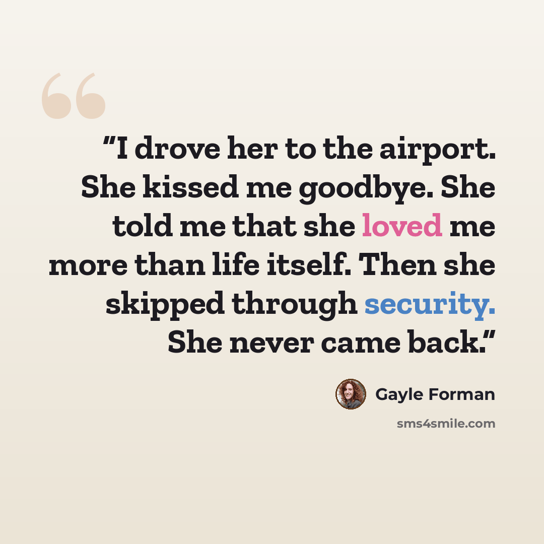 “I drove her to the airport. She kissed me goodbye. She told me that she loved me more than life itself. Then she skipped through security. She never came back.” quote by Gayle Forman