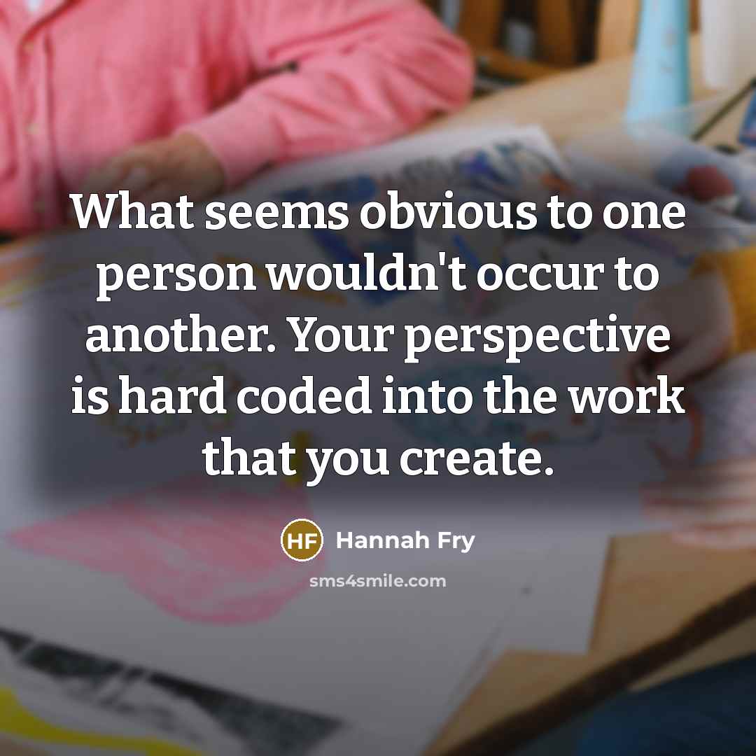 “What seems obvious to one person wouldn't occur to another. Your perspective is hard coded into the work that you create.” quote by Hannah Fry