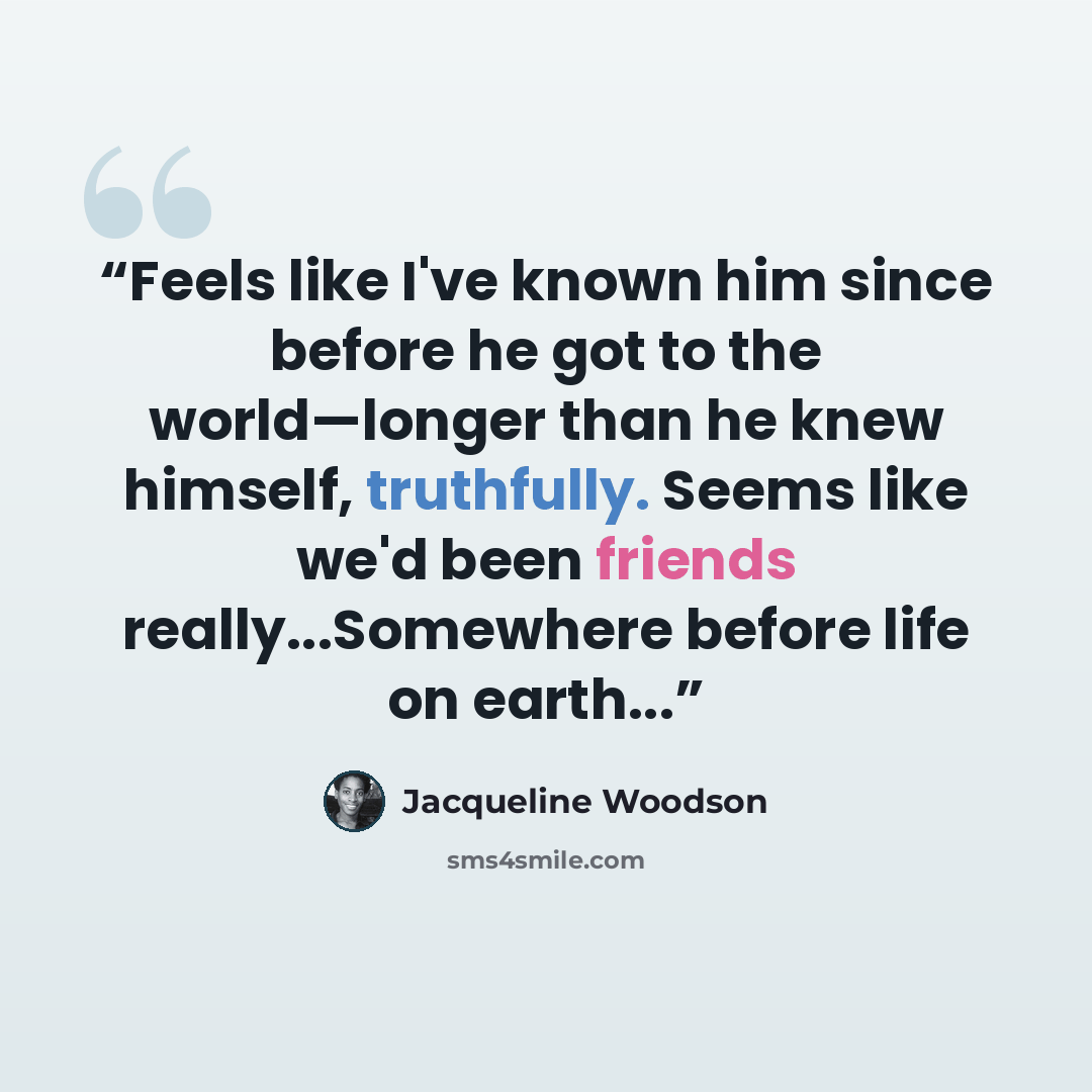 “Feels like I've known him since before he got to the world—longer than he knew himself, truthfully. Seems like we'd been friends really...Somewhere before life on earth...” quote by Jacqueline Woodson