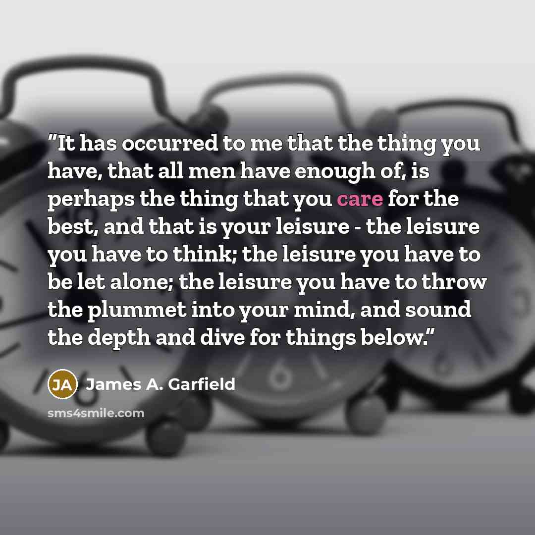 “It has occurred to me that the thing you have, that all men have enough of, is perhaps the thing that you care for the best, and that is your leisure - the leisure you have to think; the leisure you have to be let alone; the leisure you have to throw the plummet into your mind, and sound the depth…” quote by James A. Garfield