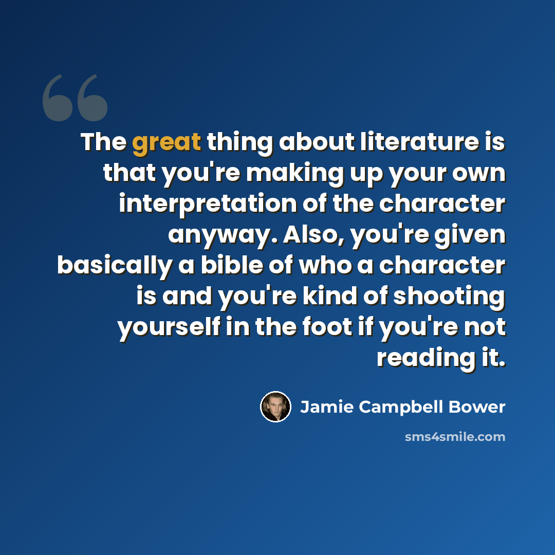 “The great thing about literature is that you're making up your own interpretation of the character anyway. Also, you're given basically a bible of who a character is and you're kind of shooting yourself in the foot if you're not reading it.” quote by Jamie Campbell Bower