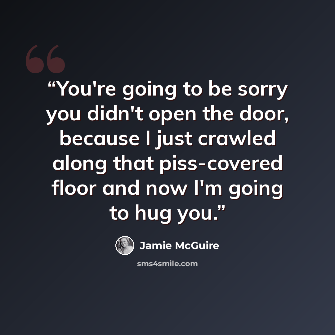 “You're going to be sorry you didn't open the door, because I just crawled along that piss-covered floor and now I'm going to hug you.” quote by Jamie McGuire