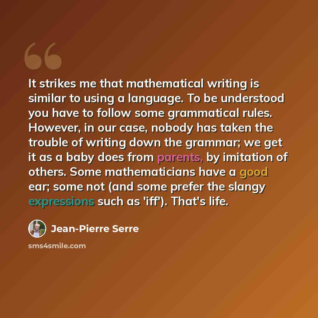 “It strikes me that mathematical writing is similar to using a language. To be understood you have to follow some grammatical rules. However, in our case, nobody has taken the trouble of writing down the grammar; we get it as a baby does from parents, by imitation of others. Some mathematicians…” quote by Jean-Pierre Serre