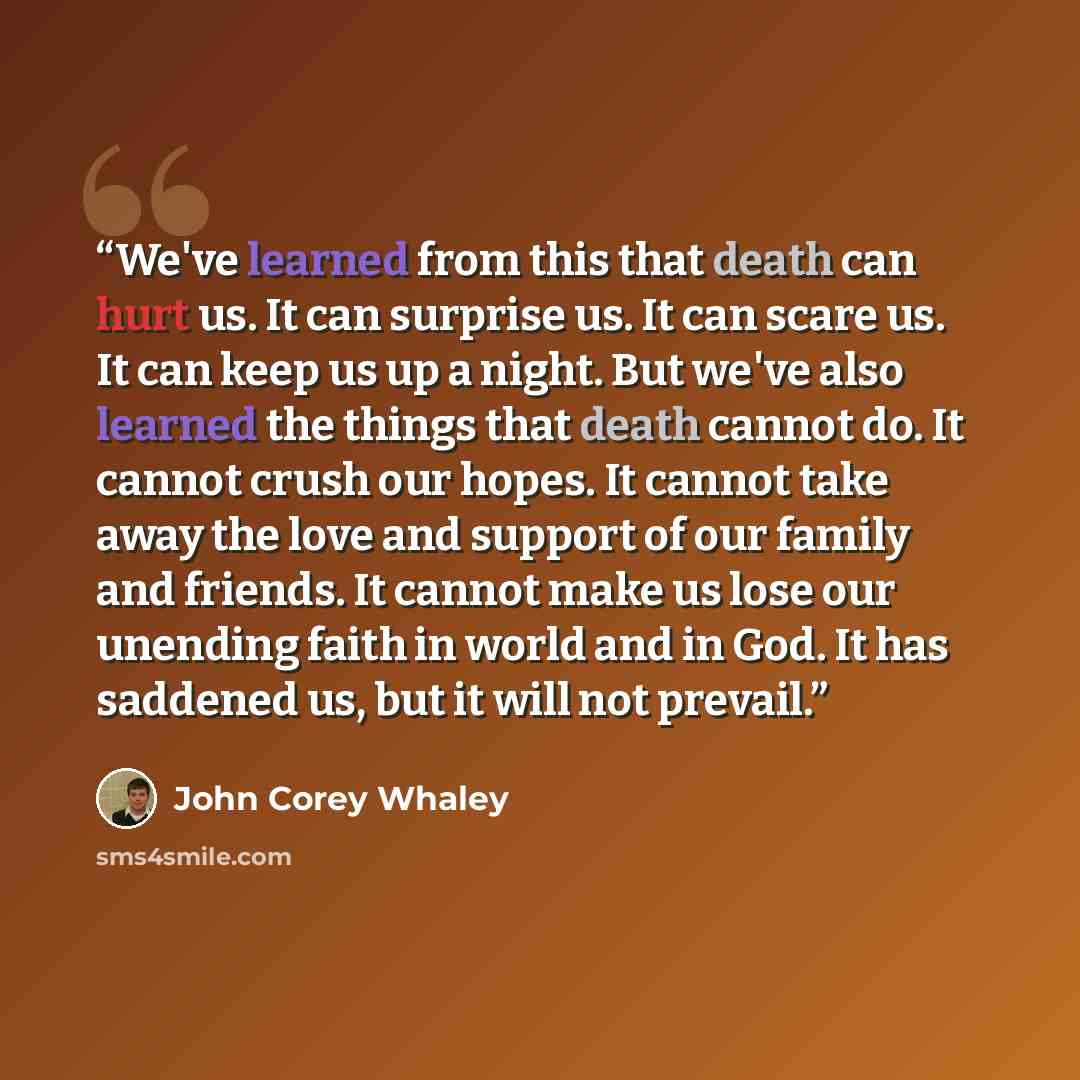 “We've learned from this that death can hurt us. It can surprise us. It can scare us. It can keep us up a night. But we've also learned the things that death cannot do. It cannot crush our hopes. It cannot take away the love and support of our family and friends. It cannot make us lose our unending…” quote by John Corey Whaley
