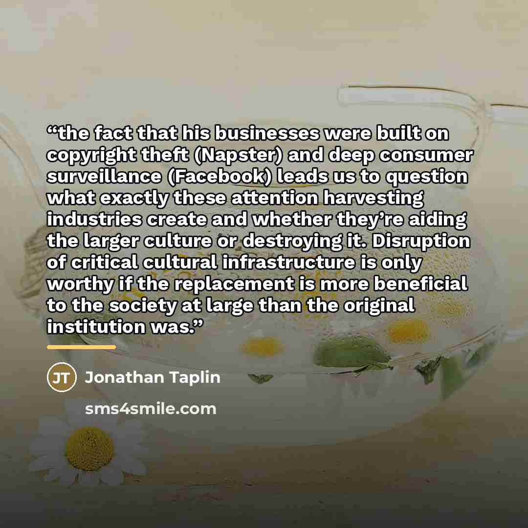 “the fact that his businesses were built on copyright theft (Napster) and deep consumer surveillance (Facebook) leads us to question what exactly these attention harvesting industries create and whether they’re aiding the larger culture or destroying it. Disruption of critical cultural…” quote by Jonathan Taplin