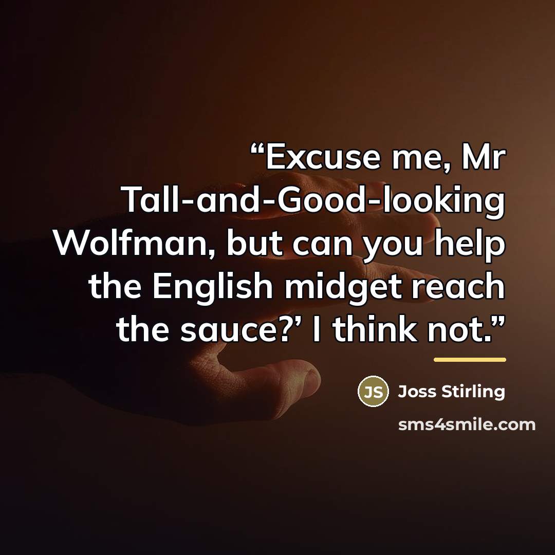 “Excuse me, Mr Tall-and-Good-looking Wolfman, but can you help the English midget reach the sauce?’ I think not.” quote by Joss Stirling