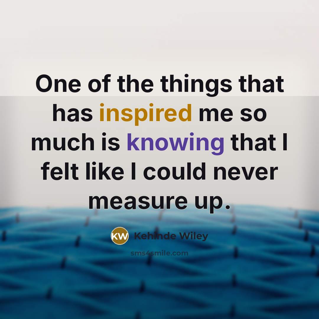“One of the things that has inspired me so much is knowing that I felt like I could never measure up.” quote by Kehinde Wiley