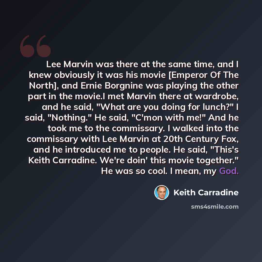 “Lee Marvin was there at the same time, and I knew obviously it was his movie [Emperor Of The North], and Ernie Borgnine was playing the other part in the movie.I met Marvin there at wardrobe, and he said, "What are you doing for lunch?" I said, "Nothing." He said, "C'mon with me!" And he took me…” quote by Keith Carradine
