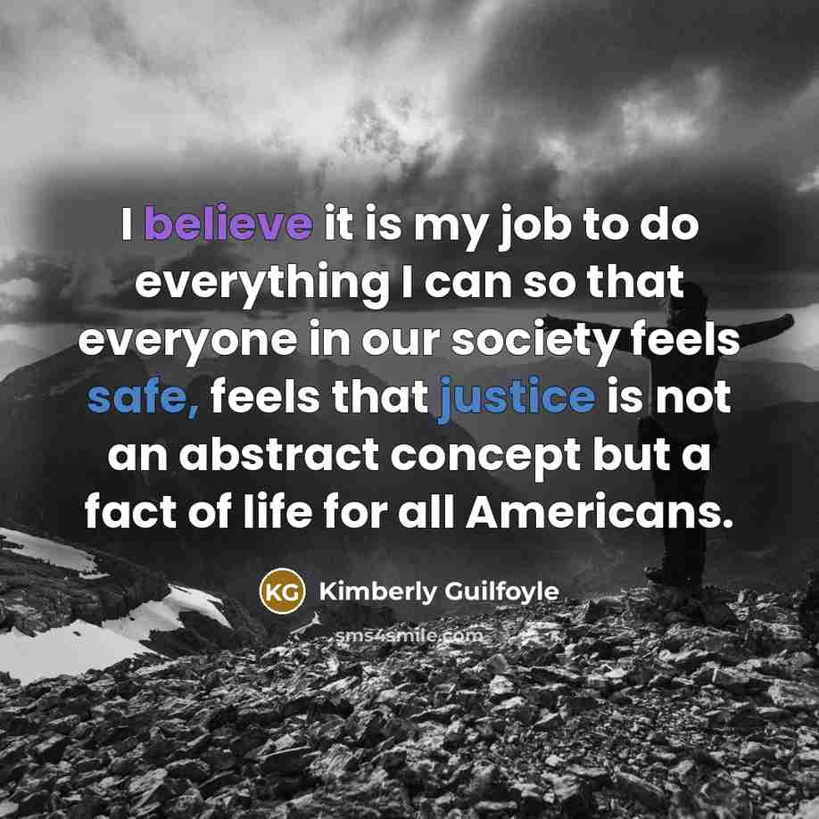 “I believe it is my job to do everything I can so that everyone in our society feels safe, feels that justice is not an abstract concept but a fact of life for all Americans.” quote by Kimberly Guilfoyle