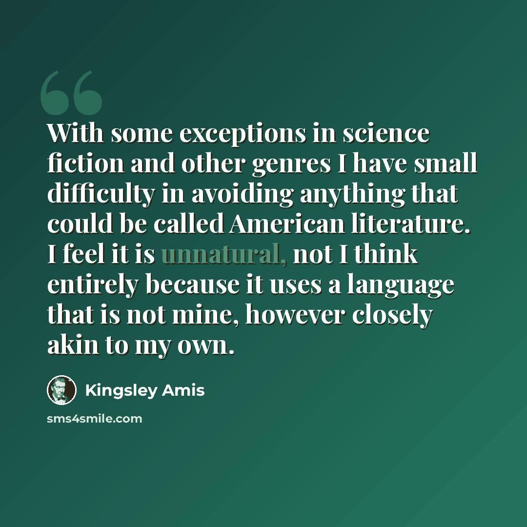 “With some exceptions in science fiction and other genres I have small difficulty in avoiding anything that could be called American literature. I feel it is unnatural, not I think entirely because it uses a language that is not mine, however closely akin to my own.” quote by Kingsley Amis
