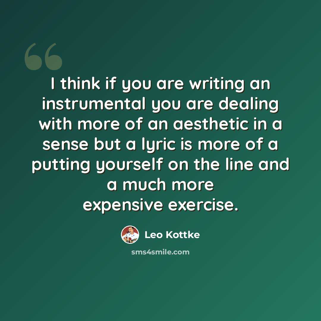 “I think if you are writing an instrumental you are dealing with more of an aesthetic in a sense but a lyric is more of a putting yourself on the line and a much more expensive exercise.” quote by Leo Kottke