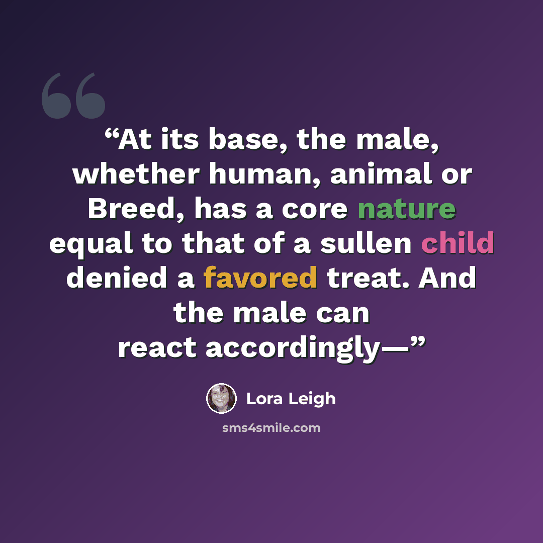 “At its base, the male, whether human, animal or Breed, has a core nature equal to that of a sullen child denied a favored treat. And the male can react accordingly—” quote by Lora Leigh