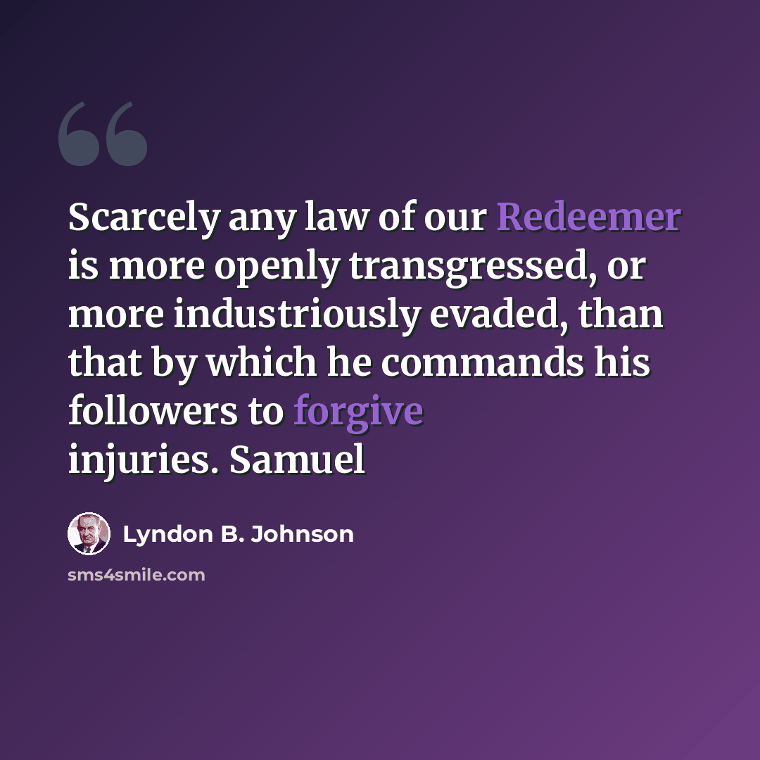 “Scarcely any law of our Redeemer is more openly transgressed, or more industriously evaded, than that by which he commands his followers to forgive injuries. Samuel” quote by Lyndon B. Johnson