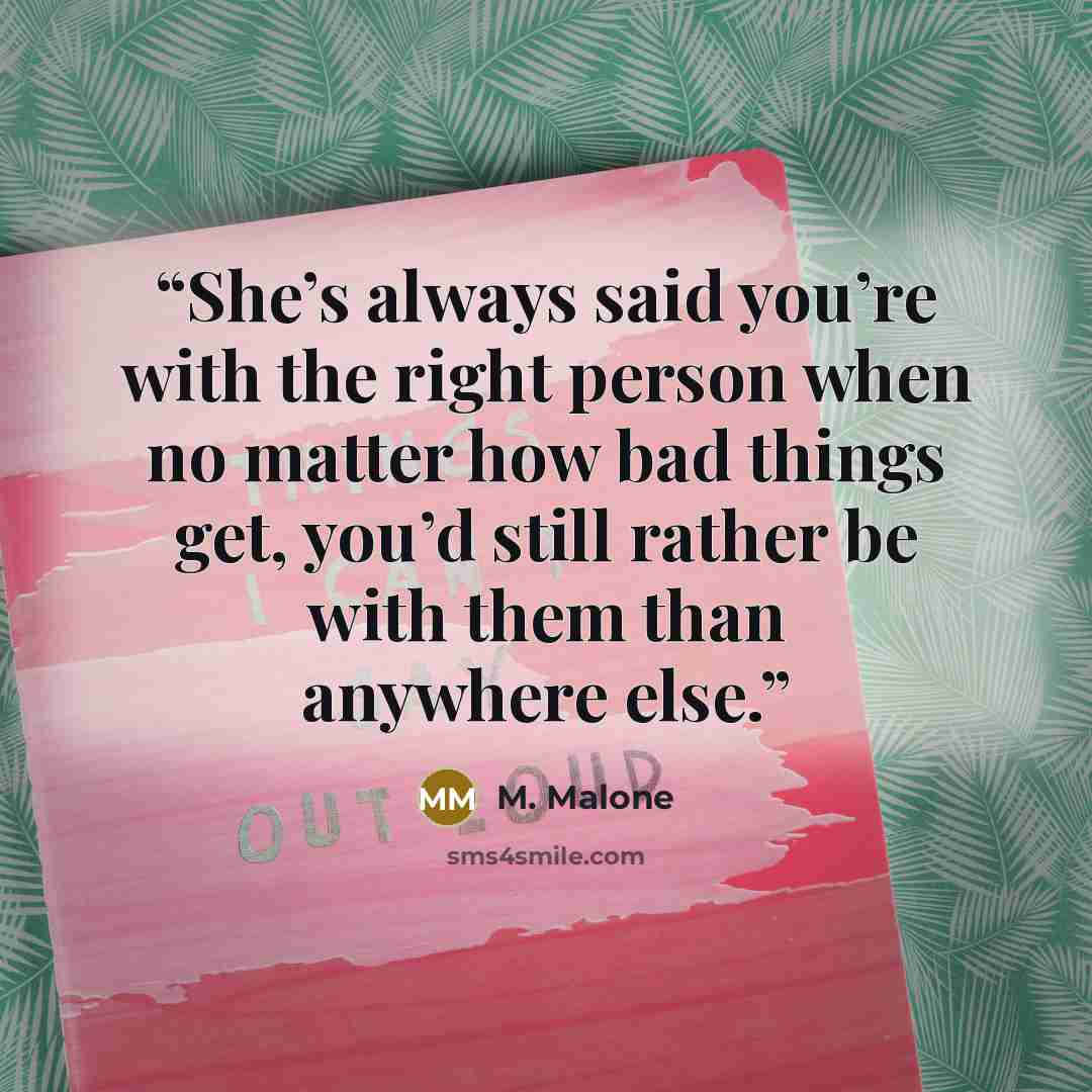 “She’s always said you’re with the right person when no matter how bad things get, you’d still rather be with them than anywhere else.” quote by M. Malone