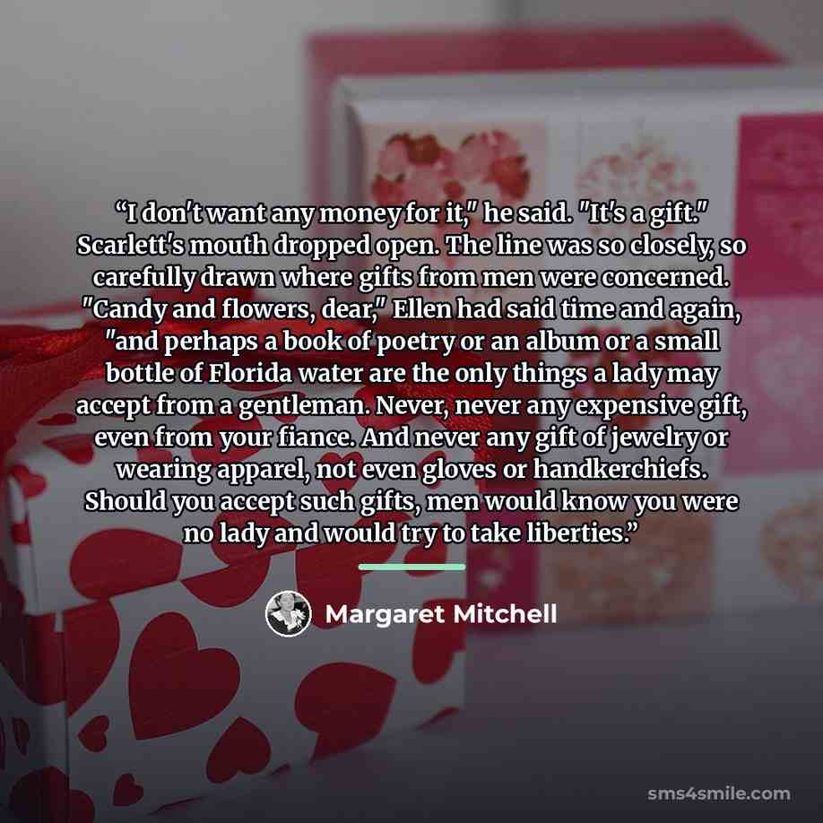 “I don't want any money for it," he said. "It's a gift." Scarlett's mouth dropped open. The line was so closely, so carefully drawn where gifts from men were concerned. "Candy and flowers, dear," Ellen had said time and again, "and perhaps a book of poetry or an album or a small bottle of Florida…” quote by Margaret Mitchell