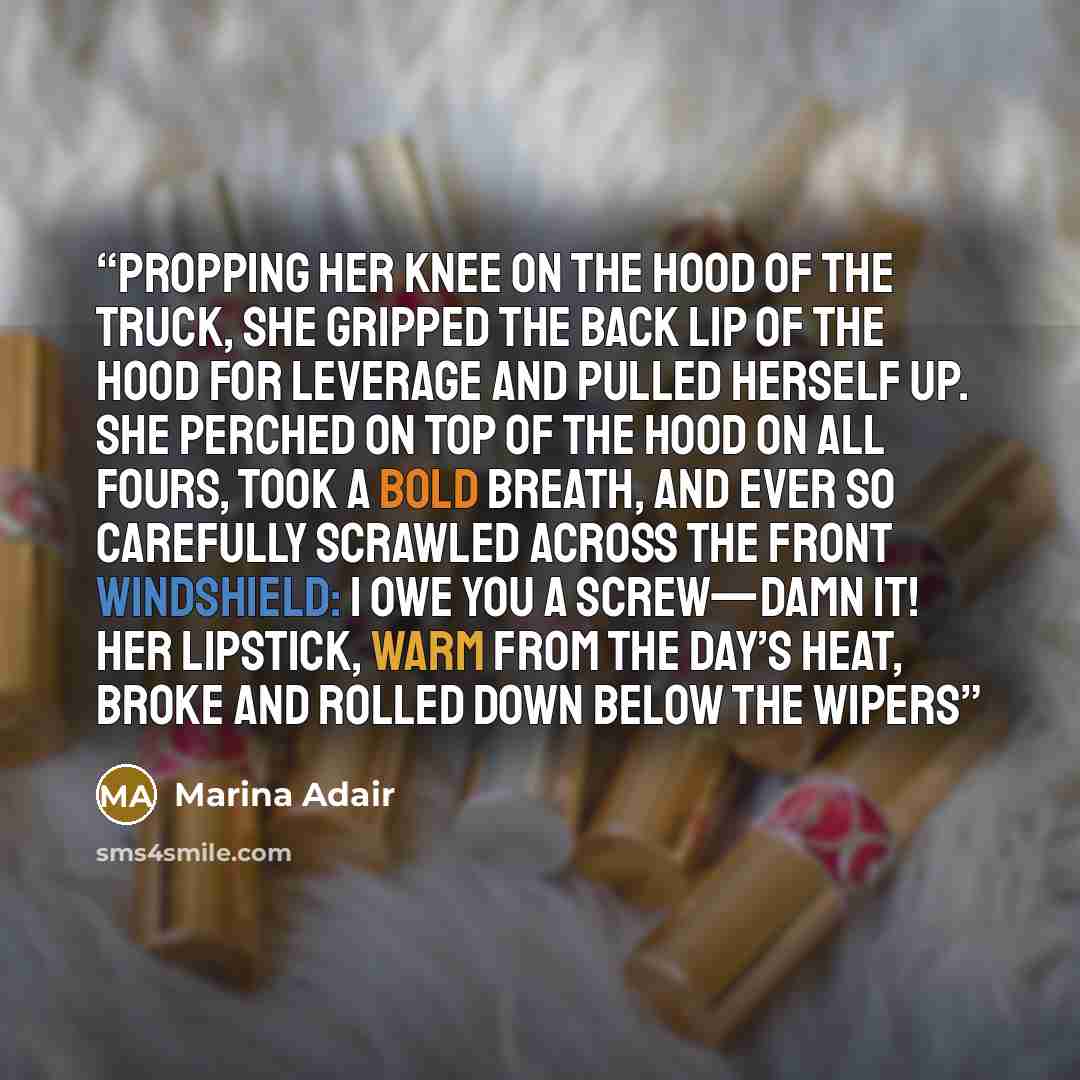 “Propping her knee on the hood of the truck, she gripped the back lip of the hood for leverage and pulled herself up. She perched on top of the hood on all fours, took a bold breath, and ever so carefully scrawled across the front windshield: I OWE YOU A SCREW—Damn it! Her lipstick, warm from the…” quote by Marina Adair