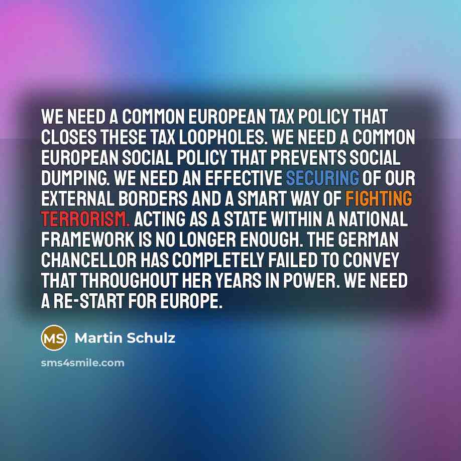“We need a common European tax policy that closes these tax loopholes. We need a common European social policy that prevents social dumping. We need an effective securing of our external borders and a smart way of fighting terrorism. Acting as a state within a national framework is no longer…” quote by Martin Schulz