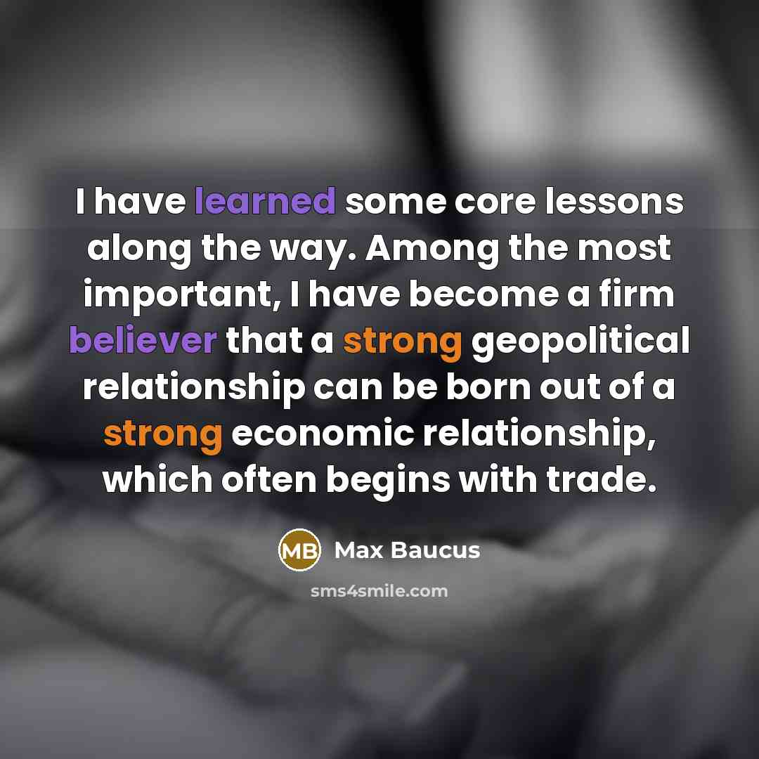 “I have learned some core lessons along the way. Among the most important, I have become a firm believer that a strong geopolitical relationship can be born out of a strong economic relationship, which often begins with trade.” quote by Max Baucus