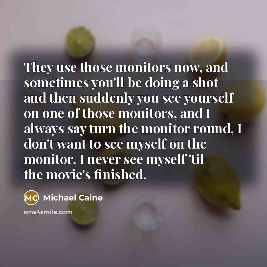 “They use those monitors now, and sometimes you'll be doing a shot and then suddenly you see yourself on one of those monitors, and I always say turn the monitor round, I don't want to see myself on the monitor. I never see myself 'til the movie's finished.” quote by Michael Caine