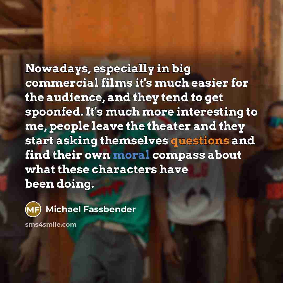“Nowadays, especially in big commercial films it's much easier for the audience, and they tend to get spoonfed. It's much more interesting to me, people leave the theater and they start asking themselves questions and find their own moral compass about what these characters have been doing.” quote by Michael Fassbender