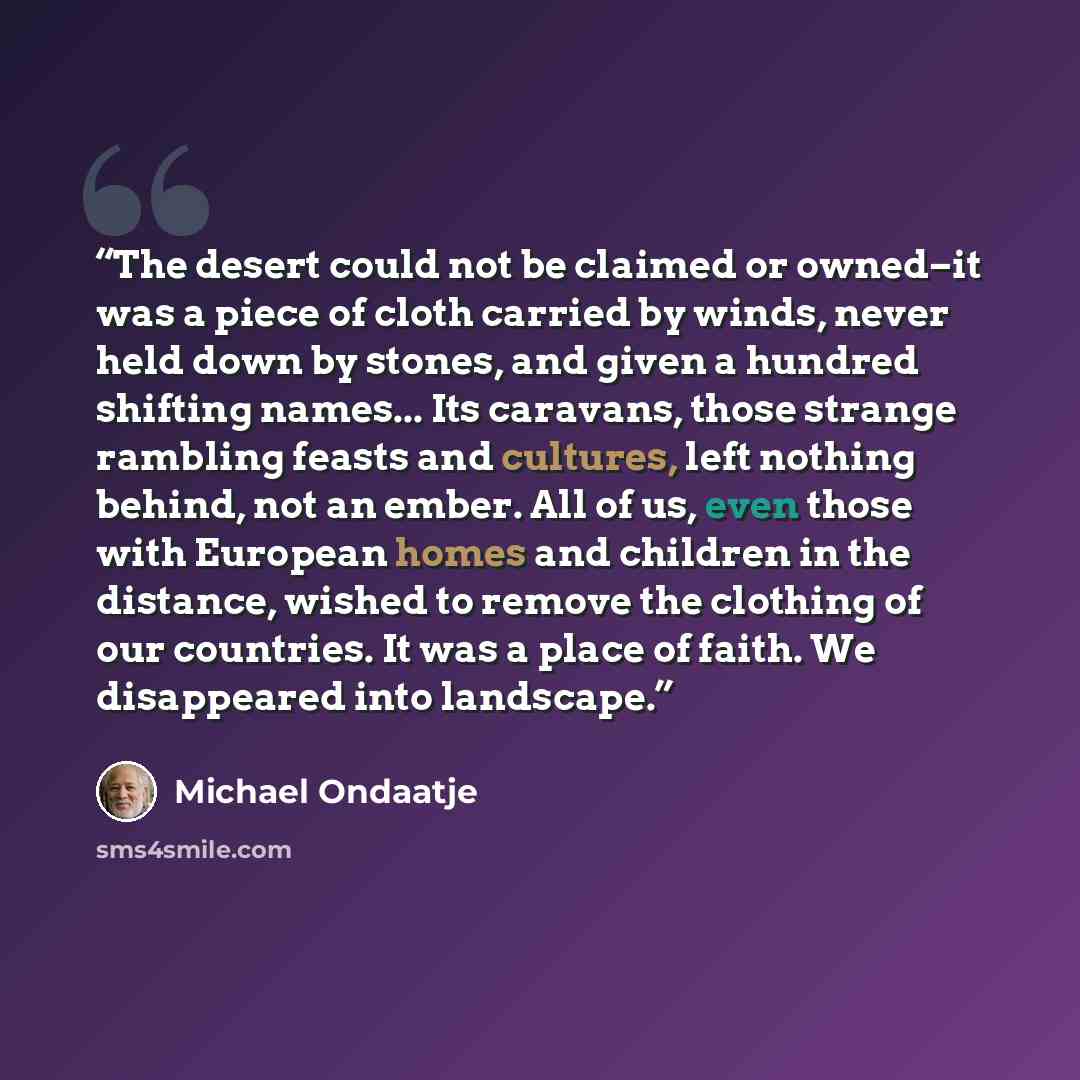 “The desert could not be claimed or owned–it was a piece of cloth carried by winds, never held down by stones, and given a hundred shifting names... Its caravans, those strange rambling feasts and cultures, left nothing behind, not an ember. All of us, even those with European homes and children in…” quote by Michael Ondaatje