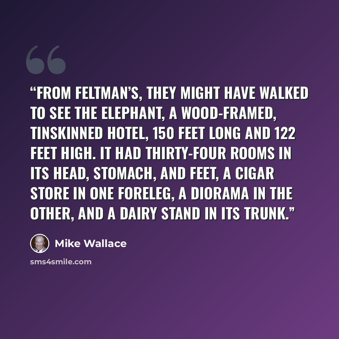 “From Feltman’s, they might have walked to see the Elephant, a wood-framed, tinskinned hotel, 150 feet long and 122 feet high. It had thirty-four rooms in its head, stomach, and feet, a cigar store in one foreleg, a diorama in the other, and a dairy stand in its trunk.” quote by Mike Wallace