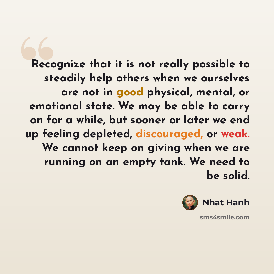 “Recognize that it is not really possible to steadily help others when we ourselves are not in good physical, mental, or emotional state. We may be able to carry on for a while, but sooner or later we end up feeling depleted, discouraged, or weak. We cannot keep on giving when we are running on an…” quote by Nhat Hanh