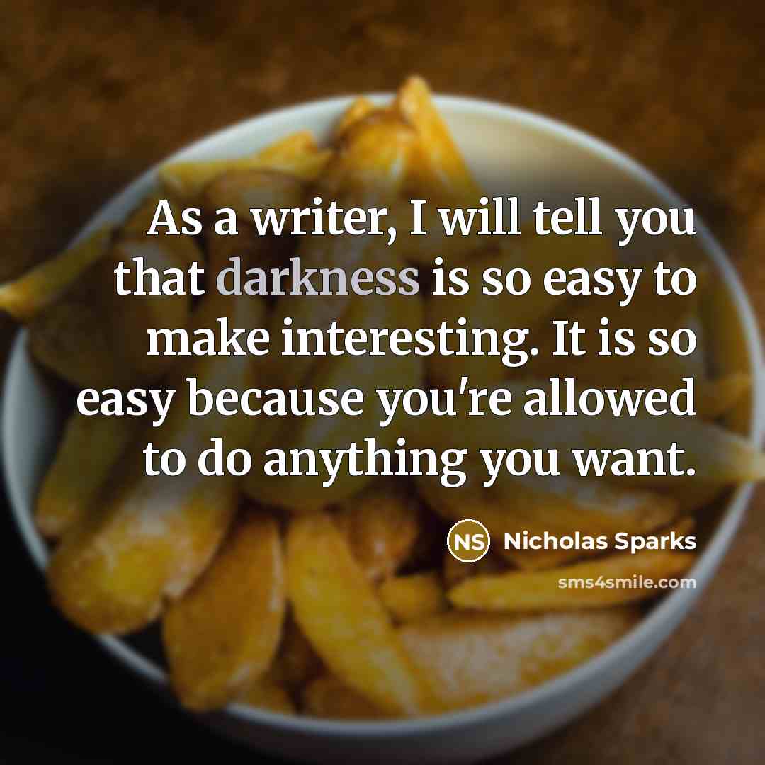 “As a writer, I will tell you that darkness is so easy to make interesting. It is so easy because you're allowed to do anything you want.” quote by Nicholas Sparks
