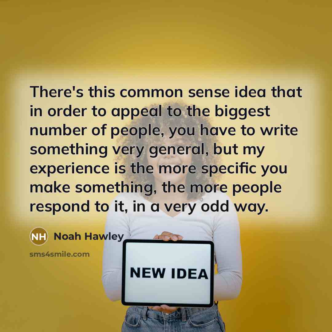 “There's this common sense idea that in order to appeal to the biggest number of people, you have to write something very general, but my experience is the more specific you make something, the more people respond to it, in a very odd way.” quote by Noah Hawley