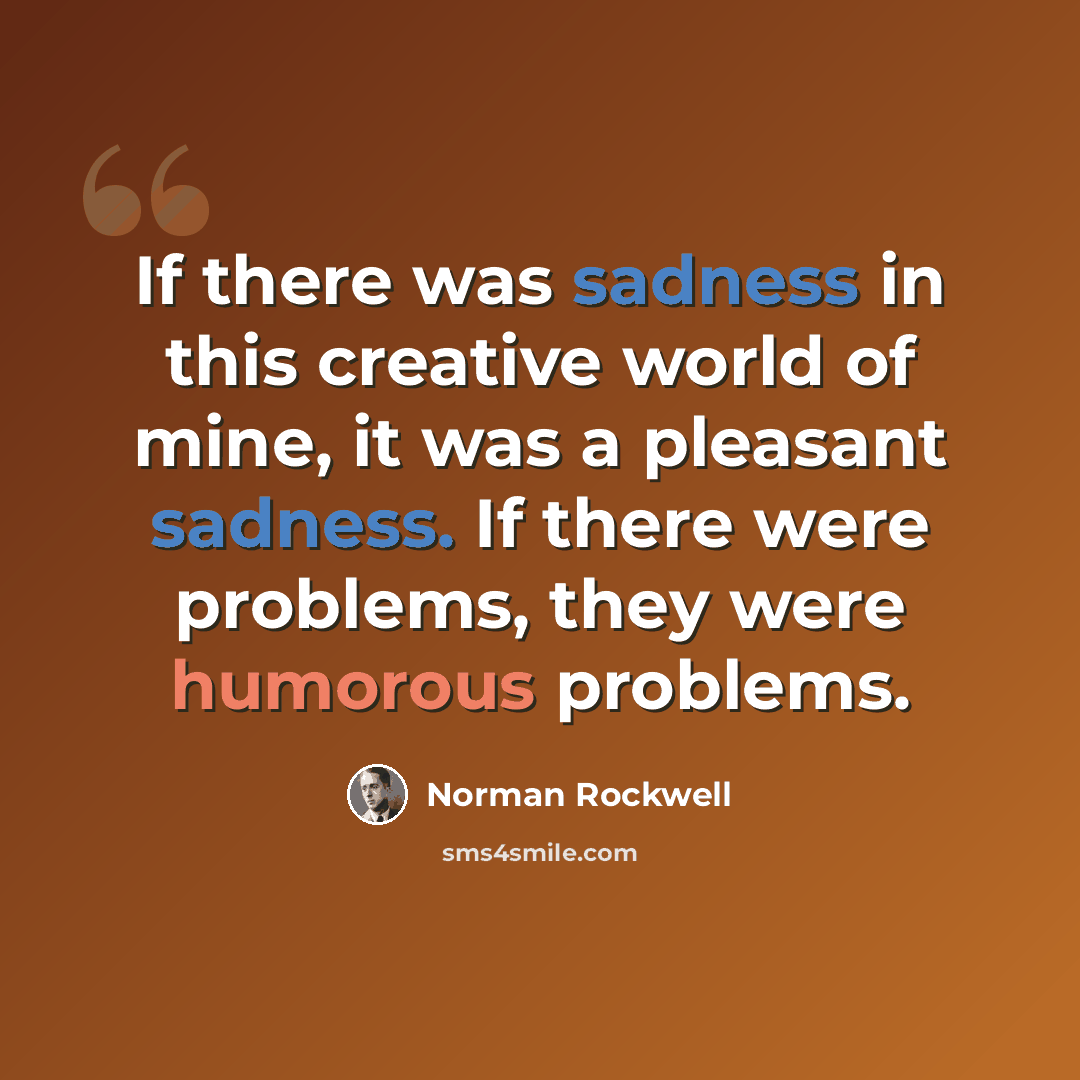 “If there was sadness in this creative world of mine, it was a pleasant sadness. If there were problems, they were humorous problems.” quote by Norman Rockwell