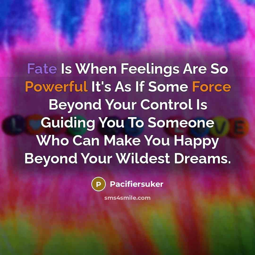 “Fate Is When Feelings Are So Powerful It's As If Some Force Beyond Your Control Is Guiding You To Someone Who Can Make You Happy Beyond Your Wildest Dreams.” quote by Pacifiersuker