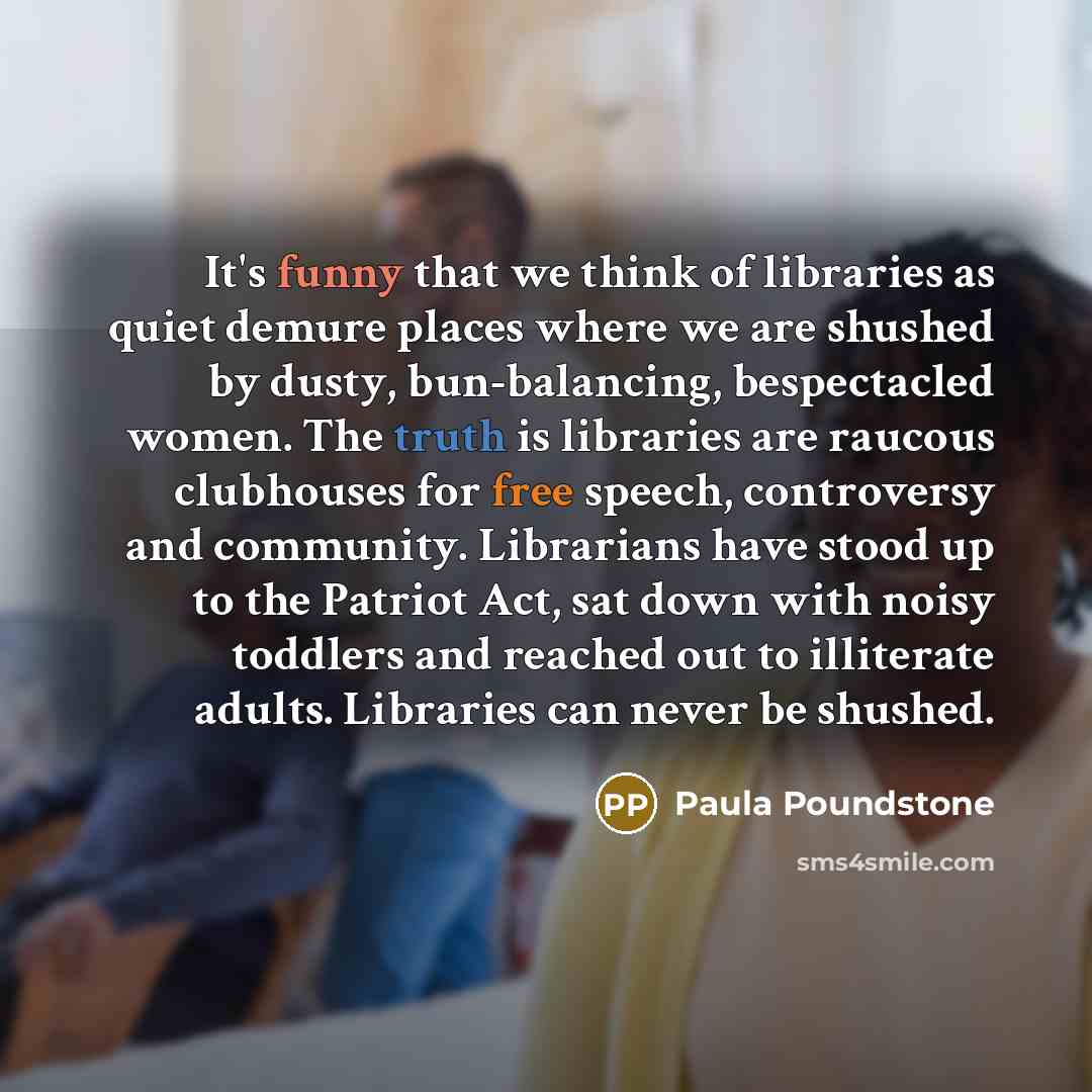 “It's funny that we think of libraries as quiet demure places where we are shushed by dusty, bun-balancing, bespectacled women. The truth is libraries are raucous clubhouses for free speech, controversy and community. Librarians have stood up to the Patriot Act, sat down with noisy toddlers and…” quote by Paula Poundstone