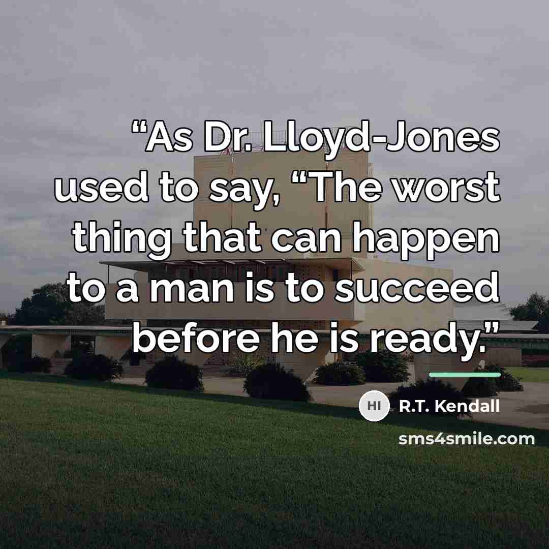 “As Dr. Lloyd-Jones used to say, “The worst thing that can happen to a man is to succeed before he is ready.” quote by R.T. Kendall