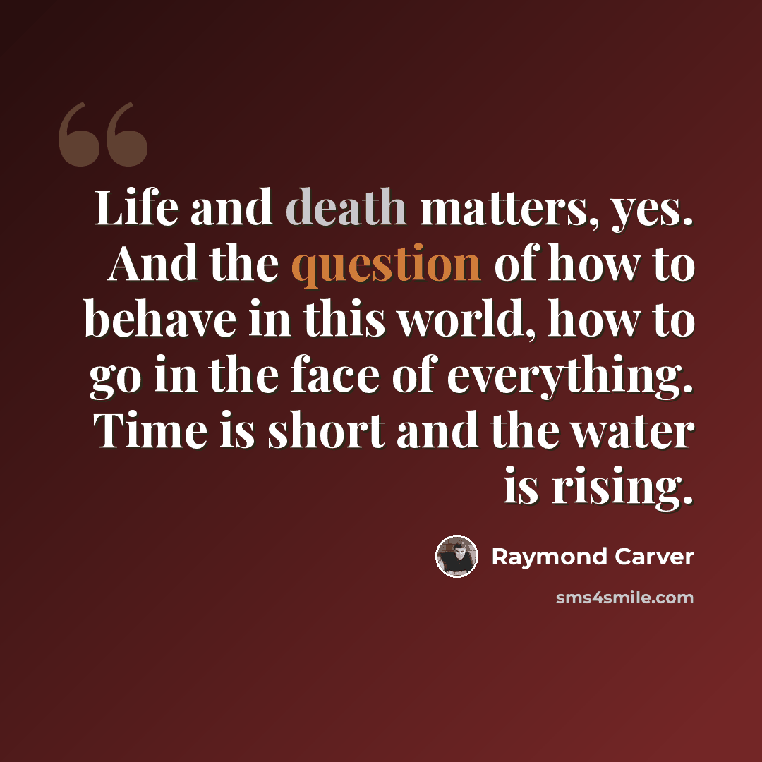 “Life and death matters, yes. And the question of how to behave in this world, how to go in the face of everything. Time is short and the water is rising.” quote by Raymond Carver