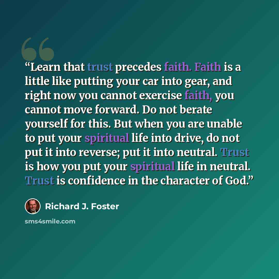 “Learn that trust precedes faith. Faith is a little like putting your car into gear, and right now you cannot exercise faith, you cannot move forward. Do not berate yourself for this. But when you are unable to put your spiritual life into drive, do not put it into reverse; put it into neutral…” quote by Richard J. Foster