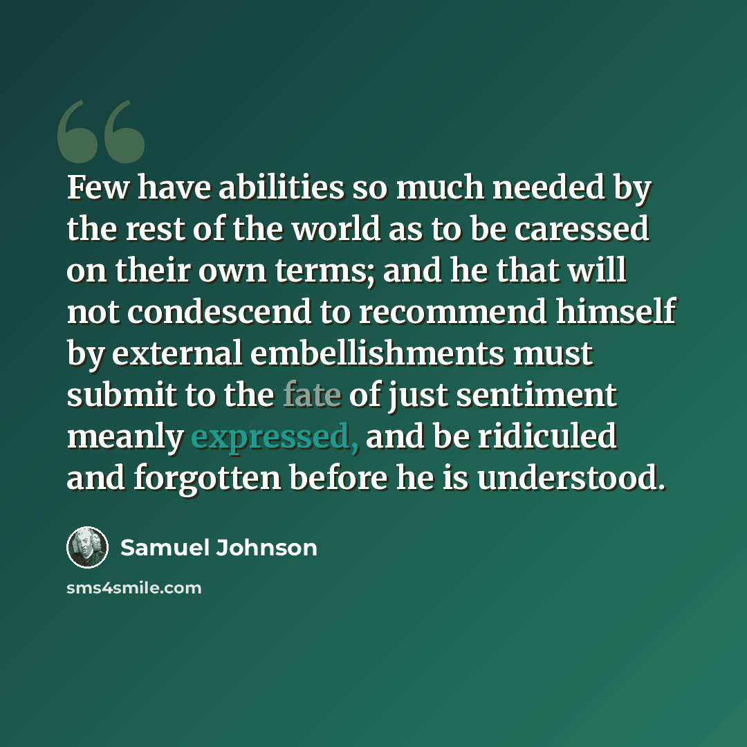 “Few have abilities so much needed by the rest of the world as to be caressed on their own terms; and he that will not condescend to recommend himself by external embellishments must submit to the fate of just sentiment meanly expressed, and be ridiculed and forgotten before he is understood.” quote by Samuel Johnson