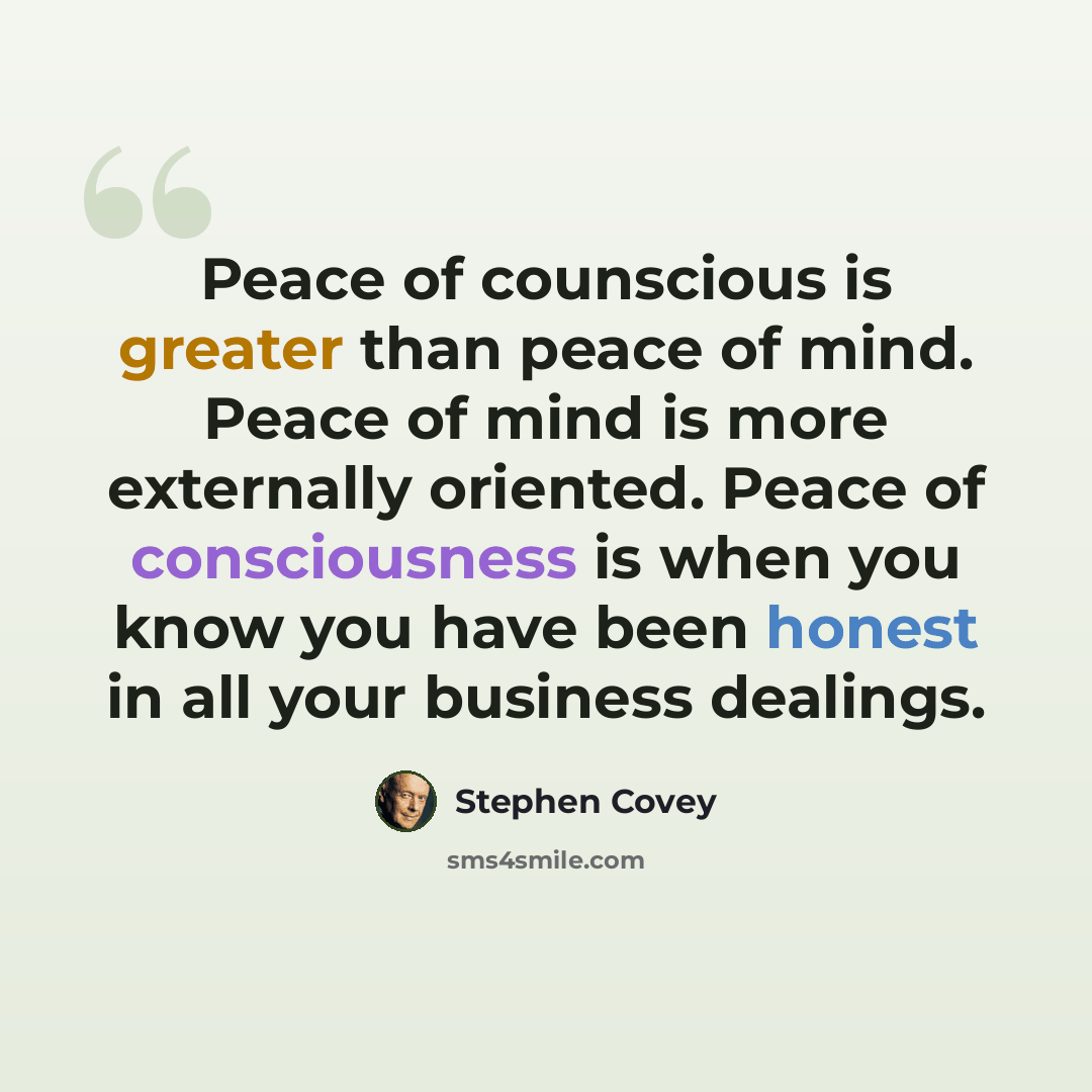 “Peace of counscious is greater than peace of mind. Peace of mind is more externally oriented. Peace of consciousness is when you know you have been honest in all your business dealings.” quote by Stephen Covey